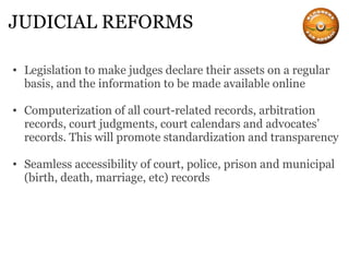 JUDICIAL REFORMS Legislation to make judges declare their assets on a regular basis, and the information to be made available online Computerization of all court-related records, arbitration records, court judgments, court calendars and advocates’ records. This will promote standardization and transparency Seamless accessibility of court, police, prison and municipal (birth, death, marriage, etc) records 