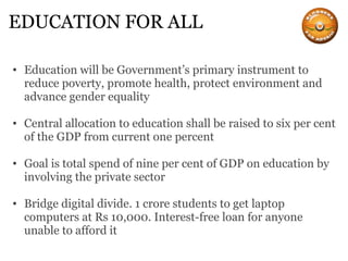 EDUCATION FOR ALL Education will be Government’s primary instrument to reduce poverty, promote health, protect environment and advance gender equality   Central allocation to education shall be raised to six per cent of the GDP from current one percent   Goal is total spend of nine per cent of GDP on education by involving the private sector Bridge digital divide. 1 crore students to get laptop computers at Rs 10,000. Interest-free loan for anyone unable to afford it 