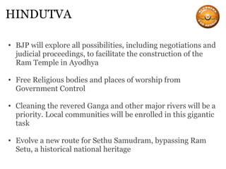 HINDUTVA BJP will explore all possibilities, including negotiations and judicial proceedings, to facilitate the construction of the Ram Temple in Ayodhya Free Religious bodies and places of worship from Government Control Cleaning the revered Ganga and other major rivers will be a priority. Local communities will be enrolled in this gigantic task Evolve a new route for Sethu Samudram, bypassing Ram Setu, a historical national heritage 