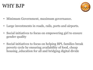 WHY BJP Minimum Government, maximum governance. Large investments in roads, rails, ports and airports. Social initiatives to focus on empowering girl to ensure gender quality Social initiatives to focus on helping BPL families break poverty cycle by ensuring availability of food, cheap housing ,education for all and bridging digital divide 