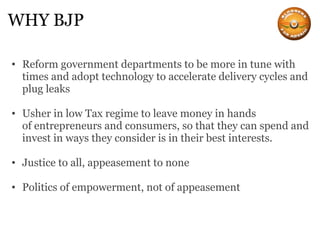 WHY BJP Reform government departments to be more in tune with times and adopt technology to accelerate delivery cycles and plug leaks Usher in low Tax regime to leave money in hands of entrepreneurs and consumers, so that they can spend and invest in ways they consider is in their best interests. Justice to all, appeasement to none Politics of empowerment, not of appeasement 