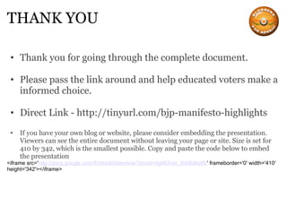 THANK YOU Thank you for going through the complete document.   Please pass the link around and help educated voters make a informed choice. Direct Link - http://tinyurl.com/bjp-manifesto-highlights If you have your own blog or website, please consider embedding the presentation. Viewers can see the entire document without leaving your page or site. Size is set for 410 by 342, which is the smallest possible. Copy and paste the code below to embed the presentation <iframe src=' http://docs.google.com/EmbedSlideshow?docid=dg663nkr_93d6dhjdfc ' frameborder='0' width='410' height='342'></iframe> 