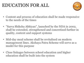 EDUCATION FOR ALL Content and process of education shall be made responsive to the needs of the times "Sarva Shiksha Abhiyan", launched by the NDA in 2002, shall be extended, strengthened and concretised further in quality, content and support systems Mid-day meal scheme shall be revitalised on modern management lines. Akshaya Patra Scheme will serve as a model for this purpose Close linkages between school education and higher education shall be built into the system 