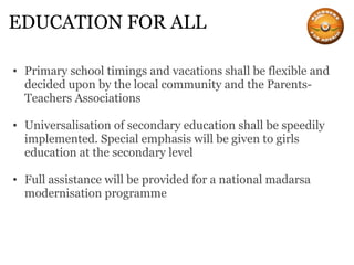 EDUCATION FOR ALL Primary school timings and vacations shall be flexible and decided upon by the local community and the Parents-Teachers Associations Universalisation of secondary education shall be speedily implemented. Special emphasis will be given to girls education at the secondary level Full assistance will be provided for a national madarsa modernisation programme 
