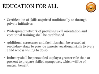 EDUCATION FOR ALL Certification of skills acquired traditionally or through private initiatives Widespread network of providing skill orientation and vocational training shall be established Additional structures and facilities shall be created at secondary stage to provide generic vocational skills to every child who is willing to do so Industry shall be persuaded to play a greater role than at present to prepare skilled manpower, which will be of mutual benefit 