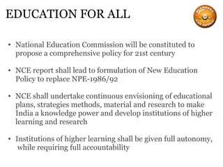 EDUCATION FOR ALL National Education Commission will be constituted to propose a comprehensive policy for 21st century NCE report shall lead to formulation of New Education Policy to replace NPE-1986/92 NCE shall undertake continuous envisioning of educational plans, strategies methods, material and research to make India a knowledge power and develop institutions of higher learning and research Institutions of higher learning shall be given full autonomy,  while requiring full accountability 