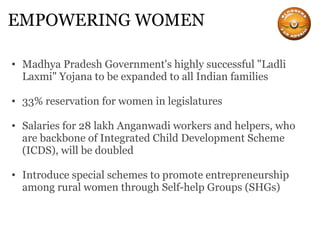 EMPOWERING WOMEN Madhya Pradesh Government's highly successful "Ladli Laxmi" Yojana to be expanded to all Indian families 33% reservation for women in legislatures Salaries for 28 lakh Anganwadi workers and helpers, who are backbone of Integrated Child Development Scheme (ICDS), will be doubled Introduce special schemes to promote entrepreneurship among rural women through Self-help Groups (SHGs) 