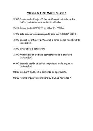 VIERNES 1 DE MAYO DE 2015
  
12:00 Concurso de dibujo y Taller de Manualidades donde los
Niños podrán hacerse un Cerdito Hucha.
 
15:30 Concurso de GUIÑOTE en el bar EL PARRAL
17:00 Café concierto con un regalito para LA TERCERA EDAD .
 
18:00 Juegos infantiles y pintacaras a cargo de los miembros de
la comisión.
18:00 Birlas (sitio a concretar)
 
21:00 Primera sesión de baile acompañados de la orquesta
CARAMELO.
 
01:00 Segunda sesión de baile acompañados de la orquesta
CARAMELO.
03:00 BINGO Y RECENA al comienzo de la orquesta.
05:00 Tras la orquesta continuará DJ BOLSI hasta las 7
 