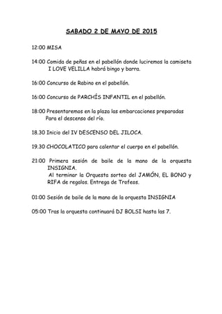 SABADO 2 DE MAYO DE 2015
 
12:00 MISA
14:00 Comida de peñas en el pabellón donde luciremos la camiseta
I LOVE VELILLA habrá bingo y barra.
 
16:00 Concurso de Rabino en el pabellón.
16:00 Concurso de PARCHÍS INFANTIL en el pabellón.
 
18:00 Presentaremos en la plaza las embarcaciones preparadas
Para el descenso del río.
18.30 Inicio del IV DESCENSO DEL JILOCA.
 
19.30 CHOCOLATICO para calentar el cuerpo en el pabellón.
21:00 Primera sesión de baile de la mano de la orquesta
INSIGNIA.
Al terminar la Orquesta sorteo del JAMÓN, EL BONO y
RIFA de regalos. Entrega de Trofeos.
01:00 Sesión de baile de la mano de la orquesta INSIGNIA
05:00 Tras la orquesta continuará DJ BOLSI hasta las 7.
 