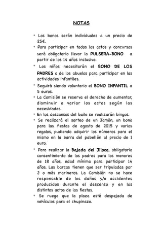 NOTAS
✴ Los bonos serán individuales a un precio de
25€.
✴ Para participar en todos los actos y concursos
será obligatorio llevar la PULSERA-BONO a
partir de los 14 años inclusive.
✴ Los niños necesitarán el BONO DE LOS
PADRES o de los abuelos para participar en las
actividades infantiles.
✴ Seguirá siendo voluntario el BONO INFANTIL a
5 euros.
✴ La Comisión se reserva el derecho de aumentar,
disminuir o variar los actos según las
necesidades. 
✴ En los descansos del baile se realizarán bingos.
✴ Se realizará el sorteo de un Jamón, un bono
para las ﬁestas de agosto de 2015 y varios
regalos, pudiendo adquirir los números para el
mismo en la barra del pabellón al precio de 1
euro.
✴ Para realizar la Bajada del Jiloca, obligatorio
consentimiento de los padres para los menores
de 18 años, edad mínima para participar 14
años. Las barcas tienen que ser tripuladas por
2 o más marineros. La Comisión no se hace
responsable de los daños y/o accidentes
producidos durante el descenso y en los
distintos actos de las ﬁestas.
✴ Se ruega que la plaza esté despejada de
vehículos para el chupinazo.
 