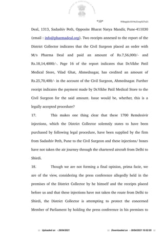 *10* 958appln1019o21wp527o21
Deal, 1313, Sadashiv Peth, Opposite Bharat Natya Mandir, Pune-411030
(email : info@pharmadeal.org). Two receipts annexed to the report of the
District Collector indicates that the Civil Surgeon placed an order with
M/s Pharma Deal and paid an amount of Rs.7,56,000/- and
Rs.18,14,4000/-. Page 16 of the report indicates that Dr.Vikhe Patil
Medical Store, Vilad Ghat, Ahmednagar, has credited an amount of
Rs.25,70,400/- in the account of the Civil Surgeon, Ahmednagar. Further
receipt indicates the payment made by Dr.Vikhe Patil Medical Store to the
Civil Surgeon for the said amount. Issue would be, whether, this is a
legally accepted procedure?
17. This makes one thing clear that these 1700 Remdesivir
injections, which the District Collector solemnly states to have been
purchased by following legal procedure, have been supplied by the firm
from Sadashiv Peth, Pune to the Civil Surgeon and these injections/ boxes
have not taken the air journey through the chartered aircraft from Delhi to
Shirdi.
18. Though we are not forming a final opinion, prima facie, we
are of the view, considering the press conference allegedly held in the
premises of the District Collector by he himself and the receipts placed
before us and that these injections have not taken the route from Delhi to
Shirdi, the District Collector is attempting to protect the concerned
Member of Parliament by holding the press conference in his premises to
::: Uploaded on - 29/04/2021 ::: Downloaded on - 30/04/2021 10:02:05 :::
 