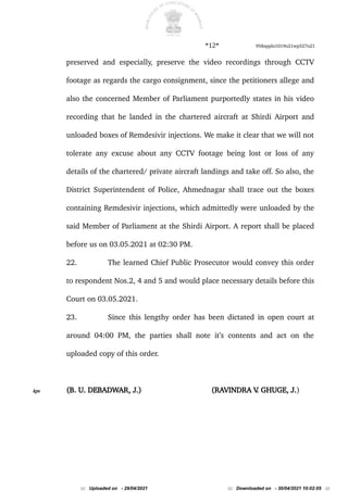 *12* 958appln1019o21wp527o21
preserved and especially, preserve the video recordings through CCTV
footage as regards the cargo consignment, since the petitioners allege and
also the concerned Member of Parliament purportedly states in his video
recording that he landed in the chartered aircraft at Shirdi Airport and
unloaded boxes of Remdesivir injections. We make it clear that we will not
tolerate any excuse about any CCTV footage being lost or loss of any
details of the chartered/ private aircraft landings and take off. So also, the
District Superintendent of Police, Ahmednagar shall trace out the boxes
containing Remdesivir injections, which admittedly were unloaded by the
said Member of Parliament at the Shirdi Airport. A report shall be placed
before us on 03.05.2021 at 02:30 PM.
22. The learned Chief Public Prosecutor would convey this order
to respondent Nos.2, 4 and 5 and would place necessary details before this
Court on 03.05.2021.
23. Since this lengthy order has been dictated in open court at
around 04:00 PM, the parties shall note it’s contents and act on the
uploaded copy of this order.
kps (B. U. DEBADWAR, J.) (RAVINDRA V
. GHUGE, J.)
::: Uploaded on - 29/04/2021 ::: Downloaded on - 30/04/2021 10:02:05 :::
 