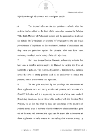 *4* 958appln1019o21wp527o21
injections through his contacts and saved poor people.
6. The learned advocate for the petitioners submits that this
petition has been filed on the basis of the video clips recorded by Dr.Sujay
Vikhe Patil, Member of Parliament himself and the press release is also at
his behest. The petitioners are praying for investigation into the illegal
procurement of injections by the concerned Member of Parliament and
they have no grievance against the patients, who may have been
ultimately benefited by the supply of the said injections.
7. Shri Hon, learned Senior Advocate, vehemently submits that
how can a people’s representative be blamed for saving the lives of
hundreds of patients. The concerned Member of Parliament has actually
saved the lives of many patients and in his endeavour to rescue the
patients, he has procured the said injections.
8. We are quite surprised by the pleadings and contentions of
these applicants, who are purely relatives of patients, who survived the
Covid-19 infection and it is apparently on account of they have received
Remdesivir injections. In our view, while dealing with the Criminal Writ
Petition, we do not find that we need any assistance of the relatives of
patients to tell us as to how the concerned Member of Parliament has gone
out of the way and procured the injections for them. The submissions of
these applicants virtually amount to contending that however wrong, by
::: Uploaded on - 29/04/2021 ::: Downloaded on - 30/04/2021 10:02:05 :::
 