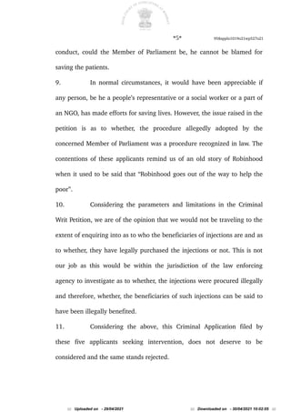 *5* 958appln1019o21wp527o21
conduct, could the Member of Parliament be, he cannot be blamed for
saving the patients.
9. In normal circumstances, it would have been appreciable if
any person, be he a people’s representative or a social worker or a part of
an NGO, has made efforts for saving lives. However, the issue raised in the
petition is as to whether, the procedure allegedly adopted by the
concerned Member of Parliament was a procedure recognized in law. The
contentions of these applicants remind us of an old story of Robinhood
when it used to be said that “Robinhood goes out of the way to help the
poor”.
10. Considering the parameters and limitations in the Criminal
Writ Petition, we are of the opinion that we would not be traveling to the
extent of enquiring into as to who the beneficiaries of injections are and as
to whether, they have legally purchased the injections or not. This is not
our job as this would be within the jurisdiction of the law enforcing
agency to investigate as to whether, the injections were procured illegally
and therefore, whether, the beneficiaries of such injections can be said to
have been illegally benefited.
11. Considering the above, this Criminal Application filed by
these five applicants seeking intervention, does not deserve to be
considered and the same stands rejected.
::: Uploaded on - 29/04/2021 ::: Downloaded on - 30/04/2021 10:02:05 :::
 