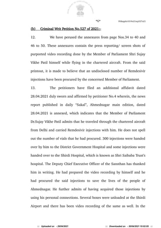 *6* 958appln1019o21wp527o21
(b) Criminal Writ Petition No.527 of 2021:-
12. We have perused the annexures from page Nos.34 to 40 and
46 to 50. These annexures contain the press reporting/ screen shots of
purported video recording done by the Member of Parliament Shri Sujay
Vikhe Patil himself while flying in the chartered aircraft. From the said
printout, it is made to believe that an undisclosed number of Remdesivir
injections have been procured by the concerned Member of Parliament.
13. The petitioners have filed an additional affidavit dated
28.04.2021 duly sworn and affirmed by petitioner No.4 wherein, the news
report published in daily “Sakal”, Ahmednagar main edition, dated
28.04.2021 is annexed, which indicates that the Member of Parliament
Dr.Sujay Vikhe Patil admits that he traveled through the chartered aircraft
from Delhi and carried Remdesivir injections with him. He does not spell
out the number of vials that he had procured. 300 injections were handed
over by him to the District Government Hospital and some injections were
handed over to the Shirdi Hospital, which is known as Shri Saibaba Trust’s
hospital. The Deputy Chief Executive Officer of the Sansthan has thanked
him in writing. He had prepared the video recording by himself and he
had procured the said injections to save the lives of the people of
Ahmednagar. He further admits of having acquired those injections by
using his personal connections. Several boxes were unloaded at the Shirdi
Airport and there has been video recording of the same as well. In the
::: Uploaded on - 29/04/2021 ::: Downloaded on - 30/04/2021 10:02:05 :::
 
