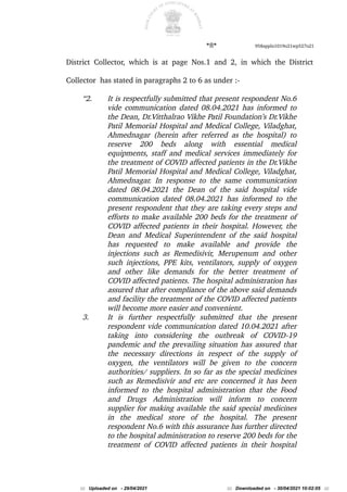 *8* 958appln1019o21wp527o21
District Collector, which is at page Nos.1 and 2, in which the District
Collector has stated in paragraphs 2 to 6 as under :-
“2. It is respectfully submitted that present respondent No.6
vide communication dated 08.04.2021 has informed to
the Dean, Dr.Vitthalrao Vikhe Patil Foundation’s Dr.Vikhe
Patil Memorial Hospital and Medical College, Viladghat,
Ahmednagar (herein after referred as the hospital) to
reserve 200 beds along with essential medical
equipments, staff and medical services immediately for
the treatment of COVID affected patients in the Dr.Vikhe
Patil Memorial Hospital and Medical College, Viladghat,
Ahmednagar. In response to the same communication
dated 08.04.2021 the Dean of the said hospital vide
communication dated 08.04.2021 has informed to the
present respondent that they are taking every steps and
efforts to make available 200 beds for the treatment of
COVID affected patients in their hospital. However, the
Dean and Medical Superintendent of the said hospital
has requested to make available and provide the
injections such as Remedisivir, Merupenum and other
such injections, PPE kits, ventilators, supply of oxygen
and other like demands for the better treatment of
COVID affected patients. The hospital administration has
assured that after compliance of the above said demands
and facility the treatment of the COVID affected patients
will become more easier and convenient.
3. It is further respectfully submitted that the present
respondent vide communication dated 10.04.2021 after
taking into considering the outbreak of COVID-19
pandemic and the prevailing situation has assured that
the necessary directions in respect of the supply of
oxygen, the ventilators will be given to the concern
authorities/ suppliers. In so far as the special medicines
such as Remedisivir and etc are concerned it has been
informed to the hospital administration that the Food
and Drugs Administration will inform to concern
supplier for making available the said special medicines
in the medical store of the hospital. The present
respondent No.6 with this assurance has further directed
to the hospital administration to reserve 200 beds for the
treatment of COVID affected patients in their hospital
::: Uploaded on - 29/04/2021 ::: Downloaded on - 30/04/2021 10:02:05 :::
 