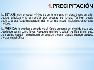 ESTIAJE: nivel o caudal mínimo de un río o laguna en cierta época del año,
debido principalmente a sequías por escasez de lluvias. También puede
deberse a una fuerte evaporación del río por una mayor insolación, entre otros
motivos.
AVENIDA: la avenida o crecida es el rápido aumento del nivel de agua que
desciende por un curso fluvial. Aunque el término "crecida" significa el momento
de máximo caudal, normalmente se considera como crecida cuando produce
efectos catastróficos.
1.PRECIPITACIÓN
 