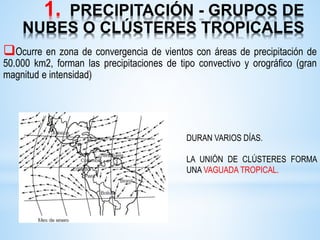 1. PRECIPITACIÓN - GRUPOS DE
NUBES O CLÚSTERES TROPICALES
Ocurre en zona de convergencia de vientos con áreas de precipitación de
50.000 km2, forman las precipitaciones de tipo convectivo y orográfico (gran
magnitud e intensidad)
DURAN VARIOS DÍAS.
LA UNIÓN DE CLÚSTERES FORMA
UNA VAGUADA TROPICAL.
 