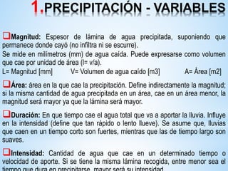 1.PRECIPITACIÓN - VARIABLES
Magnitud: Espesor de lámina de agua precipitada, suponiendo que
permanece donde cayó (no infiltra ni se escurre).
Se mide en milímetros (mm) de agua caída. Puede expresarse como volumen
que cae por unidad de área (l= v/a).
L= Magnitud [mm] V= Volumen de agua caído [m3] A= Área [m2]
Área: área en la que cae la precipitación. Define indirectamente la magnitud;
si la misma cantidad de agua precipitada en un área, cae en un área menor, la
magnitud será mayor ya que la lámina será mayor.
Duración: En que tiempo cae el agua total que va a aportar la lluvia. Influye
en la intensidad (define que tan rápido o lento llueve). Se asume que, lluvias
que caen en un tiempo corto son fuertes, mientras que las de tiempo largo son
suaves.
Intensidad: Cantidad de agua que cae en un determinado tiempo o
velocidad de aporte. Si se tiene la misma lámina recogida, entre menor sea el
 