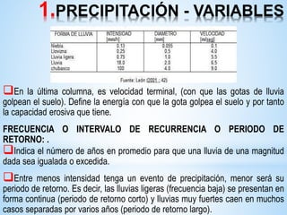 1.PRECIPITACIÓN - VARIABLES
En la última columna, es velocidad terminal, (con que las gotas de lluvia
golpean el suelo). Define la energía con que la gota golpea el suelo y por tanto
la capacidad erosiva que tiene.
FRECUENCIA O INTERVALO DE RECURRENCIA O PERIODO DE
RETORNO: .
Indica el número de años en promedio para que una lluvia de una magnitud
dada sea igualada o excedida.
Entre menos intensidad tenga un evento de precipitación, menor será su
periodo de retorno. Es decir, las lluvias ligeras (frecuencia baja) se presentan en
forma continua (periodo de retorno corto) y lluvias muy fuertes caen en muchos
casos separadas por varios años (periodo de retorno largo).
 
