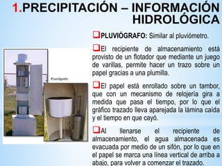 PLUVIÓGRAFO: Similar al pluviómetro.
El recipiente de almacenamiento está
provisto de un flotador que mediante un juego
de varillas, permite hacer un trazo sobre un
papel gracias a una plumilla.
El papel está enrollado sobre un tambor,
que con un mecanismo de relojería gira a
medida que pasa el tiempo, por lo que el
gráfico trazado lleva aparejada la lámina caída
y el tiempo en que cayó.
Al llenarse el recipiente de
almacenamiento, el agua almacenada es
evacuada por medio de un sifón, por lo que en
el papel se marca una línea vertical de arriba a
abajo, para volver a comenzar el trazado.
1.PRECIPITACIÓN – INFORMACIÓN
HIDROLÓGICA
 