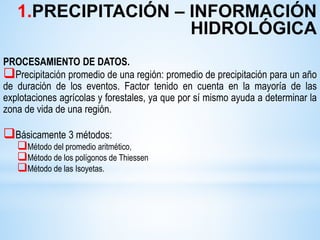 PROCESAMIENTO DE DATOS.
Precipitación promedio de una región: promedio de precipitación para un año
de duración de los eventos. Factor tenido en cuenta en la mayoría de las
explotaciones agrícolas y forestales, ya que por sí mismo ayuda a determinar la
zona de vida de una región.
Básicamente 3 métodos:
Método del promedio aritmético,
Método de los polígonos de Thiessen
Método de las Isoyetas.
1.PRECIPITACIÓN – INFORMACIÓN
HIDROLÓGICA
 
