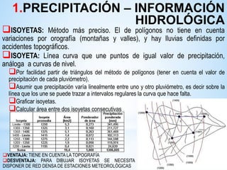 ISOYETAS: Método más preciso. El de polígonos no tiene en cuenta
variaciones por orografía (montañas y valles), y hay lluvias definidas por
accidentes topográficos.
ISOYETA: Línea curva que une puntos de igual valor de precipitación,
análoga a curvas de nivel.
Por facilidad partir de triángulos del método de polígonos (tener en cuenta el valor de
precipitación de cada pluviómetro).
Asumir que precipitación varía linealmente entre uno y otro pluviómetro, es decir sobre la
línea que los une se puede trazar a intervalos regulares la curva que hace falta.
Graficar isoyetas.
Calcular área entre dos isoyetas consecutivas
VENTAJA: TIENE EN CUENTA LA TOPOGRAFÍA
DESVENTAJA: PARA DIBUJAR ISOYETAS SE NECESITA
DISPONER DE RED DENSA DE ESTACIONES METEOROLÓGICAS
1.PRECIPITACIÓN – INFORMACIÓN
HIDROLÓGICA
 