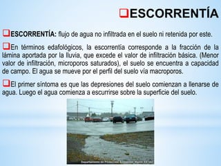ESCORRENTÍA: flujo de agua no infiltrada en el suelo ni retenida por este.
En términos edafológicos, la escorrentía corresponde a la fracción de la
lámina aportada por la lluvia, que excede el valor de infiltración básica. (Menor
valor de infiltración, microporos saturados), el suelo se encuentra a capacidad
de campo. El agua se mueve por el perfil del suelo vía macroporos.
El primer síntoma es que las depresiones del suelo comienzan a llenarse de
agua. Luego el agua comienza a escurrirse sobre la superficie del suelo.
ESCORRENTÍA
 