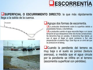 ESCORRENTÍA
SUPERFICIAL O ESCURRIMIENTO DIRECTO: la que más rápidamente
llega a la salida de la cuenca.
Agrupa dos formas de escorrentía.
La producida directamente sobre la superficie debido a
propiedades físicas y volumétricas.
La producida cuando el agua escurrida llega a un cauce
temporal (el que desaparece entre dos lluvias consecutivas).
Se denomina flujo en canales. O denomina flujo lateral, ya
que el agua al llegar al canal comienza a fluir casi
perpendicular al anterior flujo. Este flujo es un símil del que
se produce en el talweg.
Cuando la pendiente del terreno es
muy baja o el suelo es poroso (textura
arenosa), a medida que el agua circula
por la pendiente se infiltra en el terreno
(escorrentía superficial con pérdidas).
 
