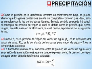 Como la presión en la atmósfera terrestre es relativamente baja, se puede
afirmar que los gases contenidos en ella se comportan como un gas ideal, esto
es cumplen con la ley de los gases ideales. En este sentido se puede introducir
el concepto de presión de vapor, el cual se define como la presión que ejerce
un gas, en este caso en la atmósfera, la cual puede expresarse de la siguiente
forma.
 Donde e, es la presión de vapor del vapor de agua; ρv, es la densidad del
vapor de agua; Rv, es la constante de los gases para vapor de agua y T, es la
temperatura absoluta.
 La humedad relativa es el cociente entre la presión de vapor de agua (e) y
su presión de saturación (es), que se puede expresar como la presión de vapor
de agua en un espacio totalmente saturado.
PRECIPITACIÓN
 