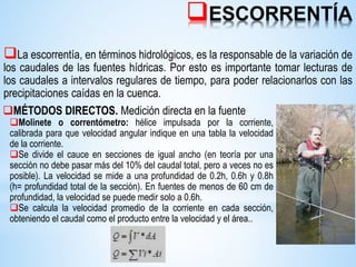 ESCORRENTÍA
La escorrentía, en términos hidrológicos, es la responsable de la variación de
los caudales de las fuentes hídricas. Por esto es importante tomar lecturas de
los caudales a intervalos regulares de tiempo, para poder relacionarlos con las
precipitaciones caídas en la cuenca.
MÉTODOS DIRECTOS. Medición directa en la fuente
Molinete o correntómetro: hélice impulsada por la corriente,
calibrada para que velocidad angular indique en una tabla la velocidad
de la corriente.
Se divide el cauce en secciones de igual ancho (en teoría por una
sección no debe pasar más del 10% del caudal total, pero a veces no es
posible). La velocidad se mide a una profundidad de 0.2h, 0.6h y 0.8h
(h= profundidad total de la sección). En fuentes de menos de 60 cm de
profundidad, la velocidad se puede medir solo a 0.6h.
Se calcula la velocidad promedio de la corriente en cada sección,
obteniendo el caudal como el producto entre la velocidad y el área..
 