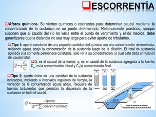 ESCORRENTÍA
Aforos químicos. Se vierten químicos o colorantes para determinar caudal mediante la
concentración de la sustancia en un punto determinado. Relativamente prácticos, aunque
suponen que el caudal del río no varía entre el punto de vertimiento y el de medida, debe
garantizarse que la distancia no sea muy larga para evitar aporte de tributarios.
Tipo 1: aporte constante de una pequeña cantidad del químico con una concentración determinada,
midiendo aguas abajo la concentración de la sustancia luego de la dilución. El total de sustancia
aplicada a la corriente permanece constante, solo varía su concentración, lo cual está dada en función
del caudal total.
Q, es el caudal de la fuente; q, es el caudal de la sustancia agregada a la fuente;
Co, es la concentración inicial y C1 la concentración final.
Tipo 2: aporte único de una cantidad de la sustancia
indicadora, midiendo a intervalos regulares de tiempo, la
variación de la concentración aguas abajo. Requiere de
fuentes turbulentas que permitan la dispersión de la
sustancia en todo el caudal.
 