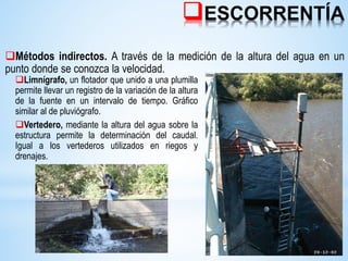 ESCORRENTÍA
Métodos indirectos. A través de la medición de la altura del agua en un
punto donde se conozca la velocidad.
Limnígrafo, un flotador que unido a una plumilla
permite llevar un registro de la variación de la altura
de la fuente en un intervalo de tiempo. Gráfico
similar al de pluviógrafo.
Vertedero, mediante la altura del agua sobre la
estructura permite la determinación del caudal.
Igual a los vertederos utilizados en riegos y
drenajes.
 