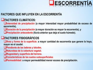 ESCORRENTÍA
FACTORES QUE INFLUYEN EN LA ESCORRENTÍA
FACTORES CLIMÁTICOS:
Intensidad de precipitación (a mayor intensidad mayor probabilidad de exceso de
escorrentía),
Duración de la precipitación (a mayor duración es mayor la escorrentía), y
Precipitación antecedente (lluvia anterior que deja el suelo húmedo).
FACTORES FISIOGRÁFICOS
Área y forma de la superficie: a mayor cantidad de escorrentía que genere la hoya,
mayor es el caudal.
Pendiente de las laderas y taludes.
Naturaleza de la cobertura vegetal.
Rugosidad y superficie del terreno.
Características de los suelos subsuperficiales
Permeabilidad: a mayor permeabilidad menor exceso de precipitación.
 