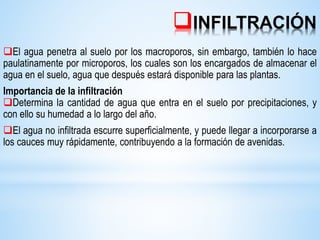INFILTRACIÓN
El agua penetra al suelo por los macroporos, sin embargo, también lo hace
paulatinamente por microporos, los cuales son los encargados de almacenar el
agua en el suelo, agua que después estará disponible para las plantas.
Importancia de la infiltración
Determina la cantidad de agua que entra en el suelo por precipitaciones, y
con ello su humedad a lo largo del año.
El agua no infiltrada escurre superficialmente, y puede llegar a incorporarse a
los cauces muy rápidamente, contribuyendo a la formación de avenidas.
 