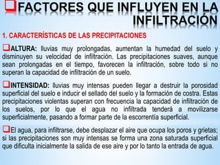 FACTORES QUE INFLUYEN EN LA
INFILTRACIÓN
1. CARACTERÍSTICAS DE LAS PRECIPITACIONES
ALTURA: lluvias muy prolongadas, aumentan la humedad del suelo y
disminuyen su velocidad de infiltración. Las precipitaciones suaves, aunque
sean prolongadas en el tiempo, favorecen la infiltración, sobre todo si no
superan la capacidad de infiltración de un suelo.
INTENSIDAD: lluvias muy intensas pueden llegar a destruir la porosidad
superficial del suelo e inducir el sellado del suelo y la formación de costra. Estas
precipitaciones violentas superan con frecuencia la capacidad de infiltración de
los suelos, por lo que el agua no infiltrada tenderá a movilizarse
superficialmente, pasando a formar parte de la escorrentía superficial.
El agua, para infiltrarse, debe desplazar el aire que ocupa los poros y grietas;
si las precipitaciones son muy intensas se forma una zona saturada superficial
que dificulta inicialmente la salida de ese aire y por lo tanto la entrada de agua.
 