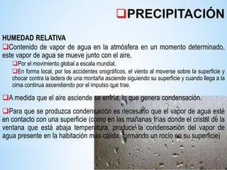 HUMEDAD RELATIVA
Contenido de vapor de agua en la atmósfera en un momento determinado,
este vapor de agua se mueve junto con el aire,
Por el movimiento global a escala mundial.
En forma local, por los accidentes orográficos, el viento al moverse sobre la superficie y
chocar contra la ladera de una montaña asciende siguiendo su superficie y cuando llega a la
cima continua ascendiendo por el impulso que trae.
A medida que el aire asciende se enfría, lo que genera condensación.
Para que se produzca condensación es necesario que el vapor de agua esté
en contacto con una superficie (como en las mañanas frías donde el cristal de la
ventana que está abaja temperatura, produce la condensación del vapor de
agua presente en la habitación más cálida, formando un rocío en su superficie)
vv
PRECIPITACIÓN
 
