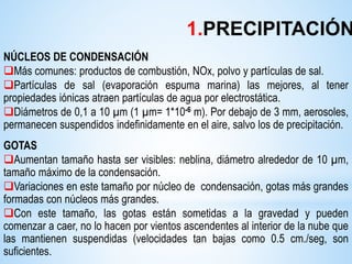 NÚCLEOS DE CONDENSACIÓN
Más comunes: productos de combustión, NOx, polvo y partículas de sal.
Partículas de sal (evaporación espuma marina) las mejores, al tener
propiedades iónicas atraen partículas de agua por electrostática.
Diámetros de 0,1 a 10 µm (1 µm= 1*10-6 m). Por debajo de 3 mm, aerosoles,
permanecen suspendidos indefinidamente en el aire, salvo los de precipitación.
GOTAS
Aumentan tamaño hasta ser visibles: neblina, diámetro alrededor de 10 µm,
tamaño máximo de la condensación.
Variaciones en este tamaño por núcleo de condensación, gotas más grandes
formadas con núcleos más grandes.
Con este tamaño, las gotas están sometidas a la gravedad y pueden
comenzar a caer, no lo hacen por vientos ascendentes al interior de la nube que
las mantienen suspendidas (velocidades tan bajas como 0.5 cm./seg, son
suficientes.
1.PRECIPITACIÓN
 