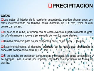 GOTAS
Las gotas al interior de la corriente ascendente, pueden chocar unas con
otras incrementando su tamaño hasta diámetro de 0.1 mm, valor al cual
comienzan a caer.
Al salir de la nube, la fricción con el viento evapora superficialmente la gota,
tamaño disminuye y vuelve a ser elevada por vientos ascendentes.
Tamaño promedio para no ser evaporada en su caída aprox. 0.45 mm.
Experimentalmente, el diámetro promedio de las gotas que abandonan la
nube está comprendido entre 0.1 Y 3 mm.
Si en la nube se presentan temperaturas muy bajas, las gotas se congelan y
se agregan unas a otras por impacto, cayendo posteriormente en forma de
granizo.
PRECIPITACIÓN
 