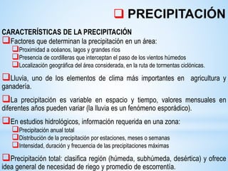 CARACTERÍSTICAS DE LA PRECIPITACIÓN
Factores que determinan la precipitación en un área:
Proximidad a océanos, lagos y grandes ríos
Presencia de cordilleras que interceptan el paso de los vientos húmedos
Localización geográfica del área considerada, en la ruta de tormentas ciclónicas.
Lluvia, uno de los elementos de clima más importantes en agricultura y
ganadería.
La precipitación es variable en espacio y tiempo, valores mensuales en
diferentes años pueden variar (la lluvia es un fenómeno esporádico).
En estudios hidrológicos, información requerida en una zona:
Precipitación anual total
Distribución de la precipitación por estaciones, meses o semanas
Intensidad, duración y frecuencia de las precipitaciones máximas
Precipitación total: clasifica región (húmeda, subhúmeda, desértica) y ofrece
idea general de necesidad de riego y promedio de escorrentía.
 PRECIPITACIÓN
 