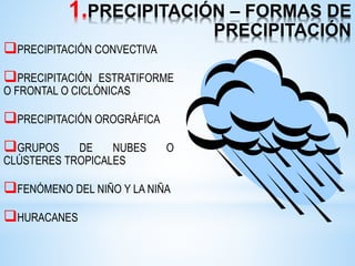 1.PRECIPITACIÓN – FORMAS DE
PRECIPITACIÓN
PRECIPITACIÓN CONVECTIVA
PRECIPITACIÓN ESTRATIFORME
O FRONTAL O CICLÓNICAS
PRECIPITACIÓN OROGRÁFICA
GRUPOS DE NUBES O
CLÚSTERES TROPICALES
FENÓMENO DEL NIÑO Y LA NIÑA
HURACANES
 