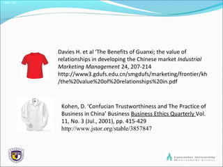 Slide 1.30
Davies H. et al ‘The Benefits of Guanxi; the value of
relationships in developing the Chinese market Industrial
Marketing Management 24, 207-214
http://www3.gdufs.edu.cn/smgdufs/marketing/frontier/kh
/the%20value%20of%20relationships%20in.pdf
Kohen, D. ‘Confucian Trustworthiness and The Practice of
Business in China’ Business Business Ethics Quarterly Vol.
11, No. 3 (Jul., 2001), pp. 415-429
http://www.jstor.org/stable/3857847
 