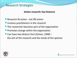 Slide 1.15
Research Strategies
Action research: key features
Research IN action - not ON action
Involves practitioners in the research
The researcher becomes part of the organisation
Promotes change within the organisation
Can have two distinct focii (Schein, 1999) –
the aim of the research and the needs of the sponsor
 