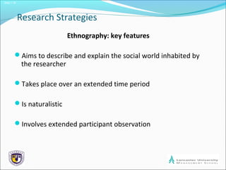 Slide 1.18
Research Strategies
Ethnography: key features
Aims to describe and explain the social world inhabited by
the researcher
Takes place over an extended time period
Is naturalistic
Involves extended participant observation
 