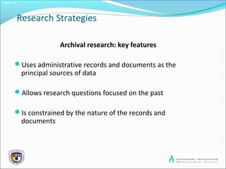 Slide 1.19
Research Strategies
Archival research: key features
Uses administrative records and documents as the
principal sources of data
Allows research questions focused on the past
Is constrained by the nature of the records and
documents
 
