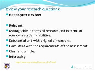 Slide 1.2
Review your research questions:
Good Questions Are:
Relevant.
Manageable in terms of research and in terms of
your own academic abilities.
Substantial and with original dimensions.
Consistent with the requirements of the assessment.
Clear and simple.
Interesting.
http://www.socscidiss.bham.ac.uk/s7.html
 