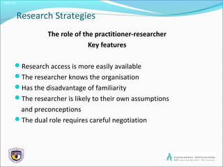 Slide 1.20
Research Strategies
The role of the practitioner-researcher
Key features
Research access is more easily available
The researcher knows the organisation
Has the disadvantage of familiarity
The researcher is likely to their own assumptions
and preconceptions
The dual role requires careful negotiation
 