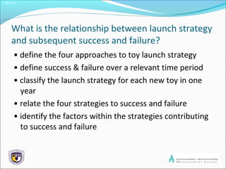 Slide 1.3
What is the relationship between launch strategy
and subsequent success and failure?
• define the four approaches to toy launch strategy
• define success & failure over a relevant time period
• classify the launch strategy for each new toy in one
year
• relate the four strategies to success and failure
• identify the factors within the strategies contributing
to success and failure
 