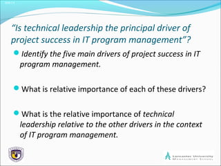 Slide 1.4
“Is technical leadership the principal driver of
project success in IT program management”?
Identify the five main drivers of project success in IT
program management.
What is relative importance of each of these drivers?
What is the relative importance of technical
leadership relative to the other drivers in the context
of IT program management.
 