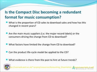 Slide 1.5
Is the Compact Disc becoming a redundant
format for music consumption?
What is the proportion of CD sales to download sales and how has this
changed in recent years?
Are the main music suppliers (i.e. the major record labels) or the
consumers driving the change from CD to download?
What factors have limited the change from CD to download?
Can the product life-cycle model be applied to the CD?
What evidence is there from the past to hint at future trends?
 http://userweb.port.ac.uk/~accproj/resources/Accounting_Dissertation_Proposal-example_6.pdf
 